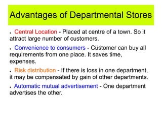 Advantages of Departmental Stores
● Central Location - Placed at centre of a town. So it
attract large number of customers.
● Convenience to consumers - Customer can buy all
requirements from one place. It saves time,
expenses.
● Risk distribution - If there is loss in one department,
it may be compensated by gain of other departments.
● Automatic mutual advertisement - One department
advertises the other.
 