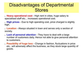 Disadvantages of Departmental
Stores
● Heavy operational cost - High rent in cities, huge salary to
specialised staff etc... increases operational cost.
● High prices - Due to high operating cost, price charged is slightly
high.
● Location - Always situated in town and serves only a section of
society.
● Lack of personal attention - They have to deal with a large
number of customers daily. Hence not able to give personal attention
to customers.
● Possibility of huge loss - Change in fashion, fluctuations in price
etc.. will adversely affect the business, as they stock large quantity of
goods.
 