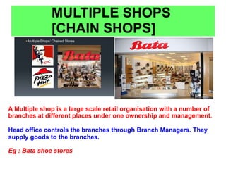 MULTIPLE SHOPS
[CHAIN SHOPS]
A Multiple shop is a large scale retail organisation with a number of
branches at different places under one ownership and management.
Head office controls the branches through Branch Managers. They
supply goods to the branches.
Eg : Bata shoe stores
 
