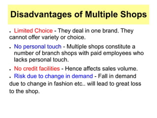 Disadvantages of Multiple Shops
● Limited Choice - They deal in one brand. They
cannot offer variety or choice.
● No personal touch - Multiple shops constitute a
number of branch shops with paid employees who
lacks personal touch.
● No credit facilities - Hence affects sales volume.
● Risk due to change in demand - Fall in demand
due to change in fashion etc.. will lead to great loss
to the shop.
 