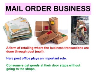 MAIL ORDER BUSINESS
A form of retailing where the business transactions are
done through post (mail).
Here post office plays an important role.
Consumers get goods at their door steps without
going to the shops.
 