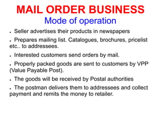 MAIL ORDER BUSINESS
Mode of operation
● Seller advertises their products in newspapers
● Prepares mailing list. Catalogues, brochures, pricelist
etc.. to addressees.
● Interested customers send orders by mail.
● Properly packed goods are sent to customers by VPP
(Value Payable Post).
● The goods will be received by Postal authorities
● The postman delivers them to addressees and collect
payment and remits the money to retailer.
 