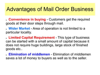 Advantages of Mail Order Business
● Convenience in buying - Customers get the required
goods at their door steps through mail.
● Wider Market - Area of operation is not limited to a
particular locality.
● Limited Capital Requirement - This type of business
can be started with a small amount of capital because it
does not require huge buildings, large stock of finished
goods etc..
● Elimination of middlemen - Elimination of middlemen
saves a lot of money to buyers as well as to the seller.
 