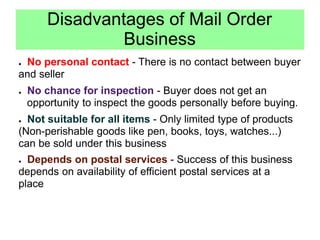 Disadvantages of Mail Order
Business
● No personal contact - There is no contact between buyer
and seller
● No chance for inspection - Buyer does not get an
opportunity to inspect the goods personally before buying.
● Not suitable for all items - Only limited type of products
(Non-perishable goods like pen, books, toys, watches...)
can be sold under this business
● Depends on postal services - Success of this business
depends on availability of efficient postal services at a
place
 
