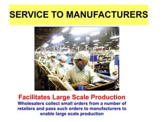SERVICE TO MANUFACTURERS
Facilitates Large Scale Production
Wholesalers collect small orders from a number of
retailers and pass such orders to manufacturers to
enable large scale production
 