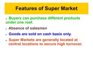 Features of Super Market
● Buyers can purchase different products
under one roof.
● Absence of salesmen
● Goods are sold on cash basis only.
● Super Markets are generally located at
central locations to secure high turnover.
 