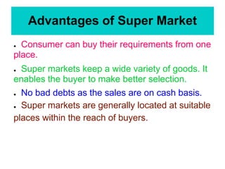 Advantages of Super Market
● Consumer can buy their requirements from one
place.
● Super markets keep a wide variety of goods. It
enables the buyer to make better selection.
● No bad debts as the sales are on cash basis.
● Super markets are generally located at suitable
places within the reach of buyers.
 