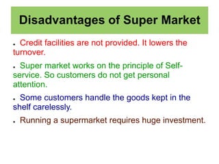 Disadvantages of Super Market
● Credit facilities are not provided. It lowers the
turnover.
● Super market works on the principle of Self-
service. So customers do not get personal
attention.
● Some customers handle the goods kept in the
shelf carelessly.
● Running a supermarket requires huge investment.
 