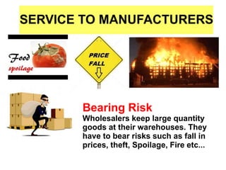 SERVICE TO MANUFACTURERS
Bearing Risk
Wholesalers keep large quantity
goods at their warehouses. They
have to bear risks such as fall in
prices, theft, Spoilage, Fire etc...
 