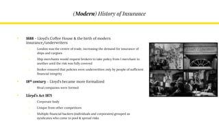 (Modern) History of Insurance
• 1688 - Lloyd’s Coffee House & the birth of modern
insurance/underwriters
o London was the centre of trade, increasing the demand for insurance of
ships and cargoes
o Ship merchants would request brokers to take policy from 1 merchant to
another until the risk was fully covered
o Broker ensured that policies were underwritten only by people of sufficient
financial integrity
• 18th century – Lloyd’s became more formalized
o Rival companies were formed
• Lloyd’s Act 1871
o Corporate body
o Unique from other competitors
o Multiple financial backers (individuals and corporates) grouped as
syndicates who come to pool & spread risks
 