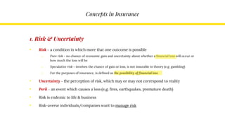 Concepts in Insurance
1. Risk & Uncertainty
• Risk – a condition in which more that one outcome is possible
o Pure risk – no chance of economic gain and uncertainty about whether a financial loss will occur or
how much the loss will be
o Speculative risk – involves the chance of gain or loss, is not insurable in theory (e.g. gambling)
o For the purposes of insurance, is defined as the possibility of financial loss
• Uncertainty – the perception of risk, which may or may not correspond to reality
• Peril – an event which causes a loss (e.g. fires, earthquakes, premature death)
• Risk is endemic to life & business
• Risk-averse individuals/companies want to manage risk
 