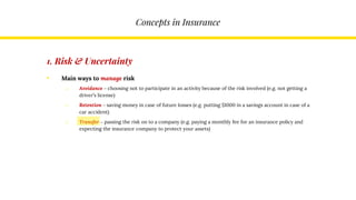 Concepts in Insurance
1. Risk & Uncertainty
• Main ways to manage risk
o Avoidance – choosing not to participate in an activity because of the risk involved (e.g. not getting a
driver’s license)
o Retention – saving money in case of future losses (e.g. putting $1000 in a savings account in case of a
car accident)
o Transfer – passing the risk on to a company (e.g. paying a monthly fee for an insurance policy and
expecting the insurance company to protect your assets)
 