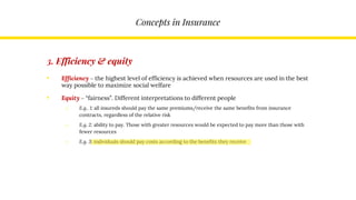 Concepts in Insurance
3. Efficiency & equity
• Efficiency – the highest level of efficiency is achieved when resources are used in the best
way possible to maximize social welfare
• Equity – “fairness”. Different interpretations to different people
o E.g.. 1: all insureds should pay the same premiums/receive the same benefits from insurance
contracts, regardless of the relative risk
o E.g. 2: ability to pay. Those with greater resources would be expected to pay more than those with
fewer resources
o E.g. 3: individuals should pay costs according to the benefits they receive
 