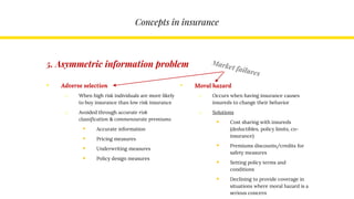 Concepts in insurance
• Adverse selection
o When high risk individuals are more likely
to buy insurance than low risk insurance
o Avoided through accurate risk
classification & commensurate premiums
 Accurate information
 Pricing measures
 Underwriting measures
 Policy design measures
• Moral hazard
o Occurs when having insurance causes
insureds to change their behavior
o Solutions
 Cost sharing with insureds
(deductibles, policy limits, co-
insurance)
 Premiums discounts/credits for
safety measures
 Setting policy terms and
conditions
 Declining to provide coverage in
situations where moral hazard is a
serious concern
5. Asymmetric information problem
 