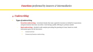 Functions performed by insurers & intermediaries
4. Underwriting
• Types of underwriting
o Securities underwriting – investment banks that raise capital for investors on behalf of corporations
and governments that issue securities. Used during a public offering in a primary market
o Bank underwriting – detailed credit analysis preceding the granting of a loan, based on credit
information given by the borrowers
 Commercial loan
 Commercial/business underwriting
 