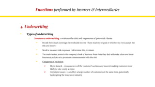 Functions performed by insurers & intermediaries
4. Underwriting
• Types of underwriting
o Insurance underwriting – evaluate the risk and exposures of potential clients
 Decide how much coverage client should receive + how much to be paid or whether to even accept the
risk and insure
 Need to measure risk exposure + determine the premium
 The underwriter protects the company’s book of business from risks they feel will make a loss and issue
insurance policies at a premium commensurate with the risk
 Categories of exclusion
 Moral hazard – consequences of the customer’s actions are insured, making customer more
likely to take costly actions
 Correlated causes – can affect a large number of customers at the same time, potentially
bankrupting the insurance industry
 