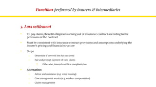 Functions performed by insurers & intermediaries
5. Loss settlement
• To pay claims/benefit obligations arising out of insurance contract according to the
provisions of the contract
• Must be consistent with insurance contract provisions and assumptions underlying the
insurer’s pricing and financial structure
• Steps
o Determine if covered loss has occurred
o Fair and prompt payment of valid claims
 Otherwise, insured can file a compliant/sue
• Alternatives
o Advice and assistance (e.g. temp housing)
o Case management service (e.g. workers compensation)
o Claims management
 