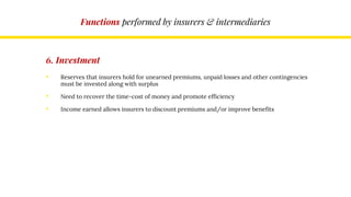 Functions performed by insurers & intermediaries
6. Investment
• Reserves that insurers hold for unearned premiums, unpaid losses and other contingencies
must be invested along with surplus
• Need to recover the time-cost of money and promote efficiency
• Income earned allows insurers to discount premiums and/or improve benefits
 