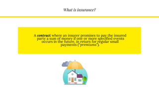 What is insurance?
A contract where an insurer promises to pay the insured
party a sum of money if one or more specified events
occurs in the future, in return for regular small
payments (“premiums”).
 