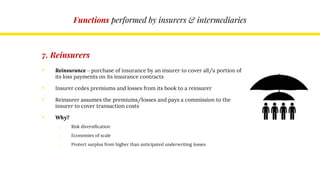Functions performed by insurers & intermediaries
7. Reinsurers
• Reinsurance – purchase of insurance by an insurer to cover all/a portion of
its loss payments on its insurance contracts
• Insurer cedes premiums and losses from its book to a reinsurer
• Reinsurer assumes the premiums/losses and pays a commission to the
insurer to cover transaction costs
• Why?
o Risk diversification
o Economies of scale
o Protect surplus from higher than anticipated underwriting losses
 