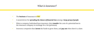What is insurance?
• The business of insurance is risk
• A social device for spreading the chance of financial loss among a large group of people
• When a company/individual buys insurance, they transfer the cost of a potential loss to
the insurance company in exchange for a fee (premium)
• Insurance companies then invest the funds to grow them, and pay out when there’s a claim
 