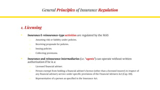General Principles of Insurance Regulation
1. Licensing
• Insurance & reinsurance-type activities are regulated by the MAS
o Assuming risk or liability under policies.
o Receiving proposals for policies.
o Issuing policies.
o Collecting premiums.
• Insurance and reinsurance intermediaries (i.e. “agents”) can operate without written
authorization if he is a:
o Licensed financial adviser.
o Person exempt from holding a financial adviser's licence (other than a licensed insurer) in respect of
any financial advisory service under specific provisions of the Financial Advisers Act (Cap. 110).
o Representative of a person as specified in the Insurance Act.
 