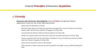 General Principles of Insurance Regulation
1. Licensing
• Insurance and reinsurance intermediaries who are brokers can operate without
registration if they are one of the following entities:
o Banks under the Banking Act (Cap 19).
o Merchant banks approved as financial institutions and approved to carry on business as insurance
brokers under the Monetary Authority of Singapore Act (Cap. 186).
o Licensed financial advisers under the Financial Advisers Act (Cap. 110).
o Holders of a capital markets services licence under the Securities and Futures Act (Cap. 289).
o Finance companies that have been granted an exemption to carry on business as insurance broker
under the Finance Companies Act (Cap. 108).
o Direct insurers licensed to carry on life business.
o Other persons or classes of persons as may be specified, and subject to any conditions imposed by
MAS.
 