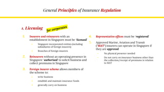 General Principles of Insurance Regulation
1. Licensing
1. Insurers and reinsurers with an
establishment in Singapore must be ‘licensed’
1. Singapore incorporated entities (including
subsidiaries of foreign insurers)
2. Branches of foreign insurers
2. Reinsurers without an operating presence in
Singapore ‘authorised’ to solicit business and
collect premiums in Singapore
3. Foreign insurer scheme allows members of
the scheme to:
1. write business
2. establish and maintain insurance funds
3. generally carry on business
4. Representative offices must be ‘registered’
5. Approved Marine, Aviation and Transit
("MAT") insurers can operate in Singapore if
they are approved
• No physical presence needed
• Do not carry on insurance business other than
the collection/receipt of premiums in relation
to MAT
 