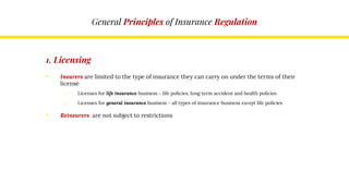 General Principles of Insurance Regulation
1. Licensing
• Insurers are limited to the type of insurance they can carry on under the terms of their
license
o Licenses for life insurance business – life policies, long term accident and health policies
o Licenses for general insurance business – all types of insurance business except life policies
• Reinsurers are not subject to restrictions
 
