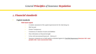 General Principles of Insurance Regulation
2. Financial standards
• Capital standards
o Risk based capital
 A realistic assessment of the capital requirements for the risks being run
 Risk-focused
 Greater Transparency
 Consistency in valuation of assets and liabilities
 Clear information on financial strength
 In line with international framework – Solvency II
 Insurance companies are to hold capital as calculated against its Total Risk Requirement (insurance risk + asset
portfolio risks + asset concentration risks)
 