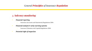 General Principles of Insurance Regulation
3. Solvency monitoring
• Financial reporting
o Insurance (Accounts and Statements) Regulations 2004
• Financial analysis & early-warning systems
o Insurance (Valuation and Capital) Regulations 2004
• Potential right of inspection
 