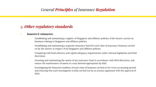 General Principles of Insurance Regulation
5. Other regulatory standards
• Insurers & reinsurers:
o Establishing and maintaining a register of Singapore and offshore policies, if the insurer carries on
business relating to Singapore and offshore policies.
o Establishing and maintaining a separate insurance fund for each class of insurance business carried
on by the insurer in respect of its Singapore and offshore policies.
o Complying with fund solvency and capital adequacy requirements under relevant legislation and MAS
directions.
o Investing and maintaining the assets of any insurance fund in accordance with MAS directions, and
ensure the maintenance of assets in a way deemed appropriate by MAS.
o Investigating the financial condition of each class of business carried on for every accounting period,
and ensuring that such investigation is duly carried out by an actuary appointed with the approval of
MAS.
 