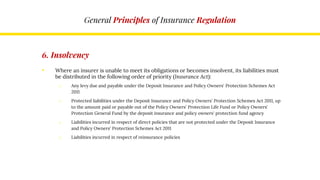 General Principles of Insurance Regulation
6. Insolvency
• Where an insurer is unable to meet its obligations or becomes insolvent, its liabilities must
be distributed in the following order of priority (Insurance Act):
o Any levy due and payable under the Deposit Insurance and Policy Owners' Protection Schemes Act
2011
o Protected liabilities under the Deposit Insurance and Policy Owners' Protection Schemes Act 2011, up
to the amount paid or payable out of the Policy Owners' Protection Life Fund or Policy Owners'
Protection General Fund by the deposit insurance and policy owners' protection fund agency
o Liabilities incurred in respect of direct policies that are not protected under the Deposit Insurance
and Policy Owners' Protection Schemes Act 2011
o Liabilities incurred in respect of reinsurance policies
 