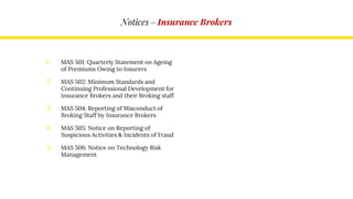 Notices – Insurance Brokers
1. MAS 501: Quarterly Statement on Ageing
of Premiums Owing to Insurers
2. MAS 502: Minimum Standards and
Continuing Professional Development for
Insurance Brokers and their Broking staff
3. MAS 504: Reporting of Misconduct of
Broking Staff by Insurance Brokers
4. MAS 505: Notice on Reporting of
Suspicious Activities & Incidents of Fraud
5. MAS 506: Notice on Technology Risk
Management
 