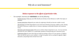 Why do we need insurance?
Reduce exposure to the effects of particular risks.
• For example, insurance for individuals can do the following.
o Health insurance helps pay your bills should you develop certain illnesses or suffer from injury or
disability.
o Income protection safeguards your salary by replacing it should you become unable to work.
o Life insurance provides financially for your loved ones should you become unable to work. Having
this type of insurance enables them to continue enjoying a comfortable lifestyle with minimum
worry.
o Education and retirement plans allow you to achieve what is important to you – be it an overseas
education for your children or a comfortable standard of living during your retirement years.
o Endowment plans do more than help you build up savings to pass on to your spouse or children.
They can also be used to cover medium- to long-term goals, such as a property upgrade, higher
education, and perhaps fund a break from work.
 