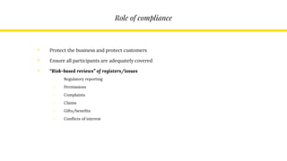 Role of compliance
• Protect the business and protect customers
• Ensure all participants are adequately covered
• “Risk-based reviews” of registers/issues
o Regulatory reporting
o Permissions
o Complaints
o Claims
o Gifts/benefits
o Conflicts of interest
 