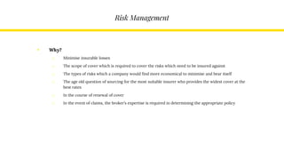 Risk Management
• Why?
o Minimise insurable losses
o The scope of cover which is required to cover the risks which need to be insured against
o The types of risks which a company would find more economical to minimise and bear itself
o The age old question of sourcing for the most suitable insurer who provides the widest cover at the
best rates
o In the course of renewal of cover
o In the event of claims, the broker’s expertise is required in determining the appropriate policy
 