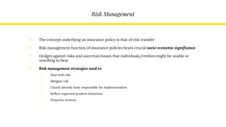 Risk Management
• The concept underlying an insurance policy is that of risk transfer
• Risk management function of insurance policies bears crucial socio-economic significance
• Hedges against risks and uncertain losses that individuals/entities might be unable or
unwilling to bear
• Risk management strategies need to:
o Deal with risk
o Mitigate risk
o Clearly identify hose responsible for implementation
o Reflect expected prudent behaviour
o Proactive reviews
 