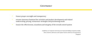 Governance
• Ensure proper oversight and transparency
• oversee insurance business line activities and product development and related
underwriting, pricing, reinsurance strategies and provisioning needs
• Ensure the effectiveness, soundness and integrity of the overall control system
Guidelines on Corporate Governance for Financial Holding Companies, Banks,
Direct Insurers, Reinsurers and Captive Insurers which are Incorporated in
Singapore
 