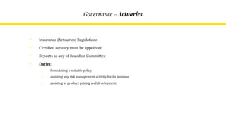 Governance – Actuaries
• Insurance (Actuaries) Regulations
• Certified actuary must be appointed
• Reports to any of Board or Committee
• Duties:
o formulating a suitable policy
o assisting any risk management activity for its business
o assisting in product pricing and development
 