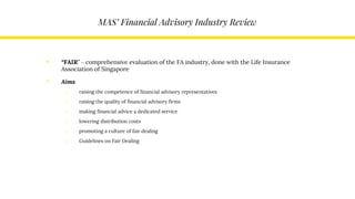 MAS’ Financial Advisory Industry Review
• “FAIR” – comprehensive evaluation of the FA industry, done with the Life Insurance
Association of Singapore
• Aims
o raising the competence of financial advisory representatives
o raising the quality of financial advisory firms
o making financial advice a dedicated service
o lowering distribution costs
o promoting a culture of fair dealing
o Guidelines on Fair Dealing
 