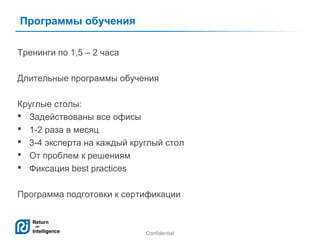 Программы обучения
Тренинги по 1,5 – 2 часа
Длительные программы обучения
Круглые столы:
 Задействованы все офисы
 1-2 раза в месяц
 3-4 эксперта на каждый круглый стол
 От проблем к решениям
 Фиксация best practices
Программа подготовки к сертификации

Confidential

11

 