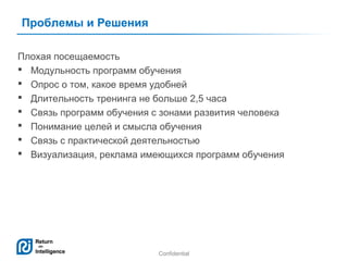 Проблемы и Решения
Плохая посещаемость
 Модульность программ обучения
 Опрос о том, какое время удобней
 Длительность тренинга не больше 2,5 часа
 Связь программ обучения с зонами развития человека
 Понимание целей и смысла обучения
 Связь с практической деятельностью
 Визуализация, реклама имеющихся программ обучения

Confidential

14

 