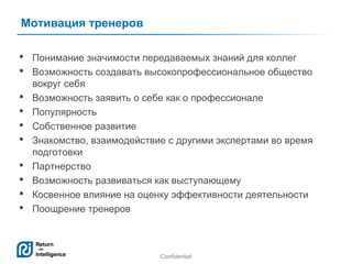 Мотивация тренеров
 Понимание значимости передаваемых знаний для коллег
 Возможность создавать высокопрофессиональное общество
вокруг себя
 Возможность заявить о себе как о профессионале
 Популярность
 Собственное развитие
 Знакомство, взаимодействие с другими экспертами во время
подготовки
 Партнерство
 Возможность развиваться как выступающему
 Косвенное влияние на оценку эффективности деятельности
 Поощрение тренеров

Confidential

17

 