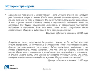 Истории тренеров
•

Подготовка тренингов и презентаций – это лучший способ как следует
разобраться в вопросе самому. Когда тема уже досконально изучена, писать
по ней тренинг не так интересно. Он в результате получается суховатым.
А вот изучать новый предмет самому и параллельно готовить этот же
материал для других слушателей интересно, и презентация получается
подробная и вдумчивая. Еще для меня очень важно обсуждение после
презентации, общение с аудиторией. Это самое интересное!
Дмитрий, работает в компании с 2007 года

•

Документы, книги, инструкции, безусловно, важны, но без людей, которые
будут раскрывать их содержание и передавать свою заинтересованность
другим, распространение информации будет проходить медленнее и не
всегда эффективно. Порой кажется, что то, что вы знаете, знают все
вокруг. Очень часто это не так – у каждого из нас своё видение и понимание.
И вполне может быть, что именно вы внесёте ключевую мысль или идею,
которая поможет коллегам добиться успеха. Не упустите этот шанс!
Дамир, работает в компании с 2008 года

Confidential

18

 