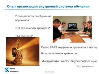 Опыт организации внутренней системы обучения
2 специалиста по обучению
персонала
133 технических тренеров*
144 тренинга*

Около 20-23 внутренних тренингов в месяц
База записанных тренингов
Инструменты: WebEx, Skype конференции
*2012 year statistics
Confidential

3

 