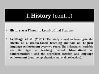 1. History (cont…)
• History as a Threat to Longitudinal Studies
• Azpillaga et al. (2001): The study aimed to investigate the
effects of a drama-based teaching method on English
language achievement over two years. The independent variable
was the type of teaching method (dramatized vs.
nondramatized), and the dependent variable was language
achievement (aural comprehension and oral production).
 