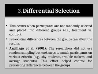3. Differential Selection
• This occurs when participants are not randomly selected
and placed into different groups (e.g., treatment vs.
control).
• Pre-existing differences between the groups can affect the
results.
• Azpillaga et al. (2001): The researchers did not use
random sampling but took steps to match participants on
various criteria (e.g., shy students, trouble-makers, and
average students). This effort helped control for
preexisting differences between the groups.
 