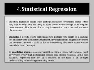 4. Statistical Regression
• Statistical regression occurs when participants chosen for extreme scores (either
very high or very low) are likely to score closer to the average on subsequent
measurements. This is not due to any intervention but a natural statistical
phenomenon.
• Example: If a study selects participants who perform very poorly on a language
test and later tests them after a treatment, any improvement might not be due to
the treatment. Instead, it could be due to the tendency of extreme scores to move
toward the mean (average).
• In qualitative studies, researchers might specifically choose extreme cases (such
as very low or very high performers) because they provide rich data. In this case,
statistical regression may not be a concern, as the focus is on in-depth
understanding rather than generalizing results.
 