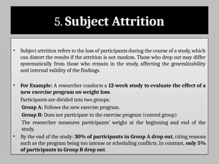 5. Subject Attrition
• Subject attrition refers to the loss of participants during the course of a study, which
can distort the results if the attrition is not random. Those who drop out may differ
systematically from those who remain in the study, affecting the generalizability
and internal validity of the findings.
• For Example: A researcher conducts a 12-week study to evaluate the effect of a
new exercise program on weight loss.
Participants are divided into two groups:
Group A: Follows the new exercise program.
Group B: Does not participate in the exercise program (control group).
The researcher measures participants’ weight at the beginning and end of the
study.
• By the end of the study: 30% of participants in Group A drop out, citing reasons
such as the program being too intense or scheduling conflicts. In contrast, only 5%
of participants in Group B drop out.
 